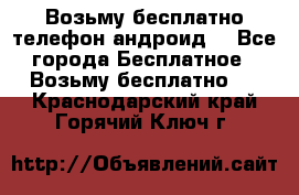 Возьму бесплатно телефон андроид  - Все города Бесплатное » Возьму бесплатно   . Краснодарский край,Горячий Ключ г.